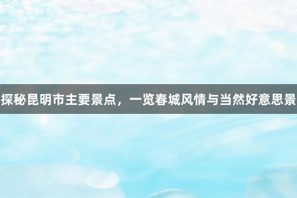 探秘昆明市主要景点，一览春城风情与当然好意思景